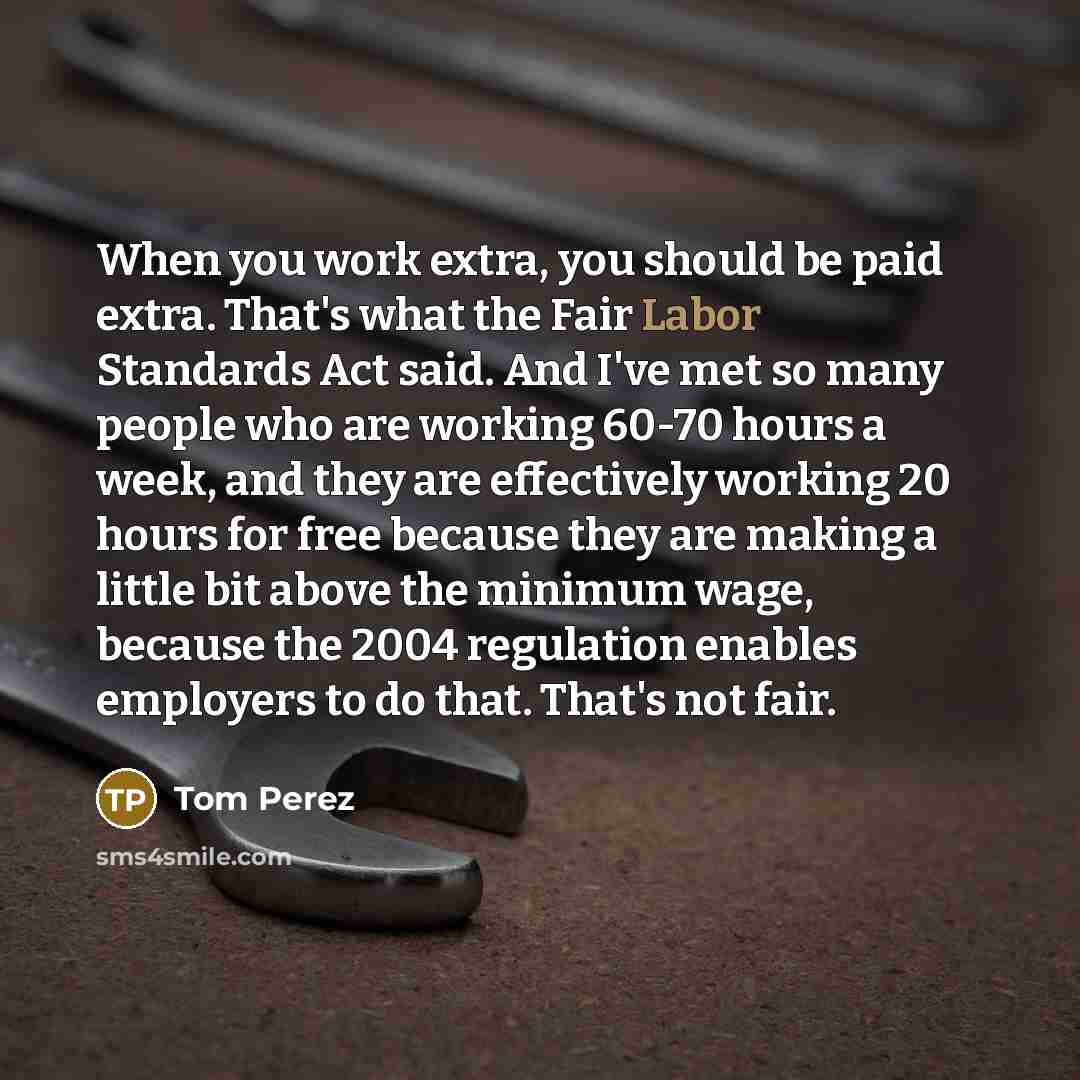 “When you work extra, you should be paid extra. That's what the Fair Labor Standards Act said. And I've met so many people who are working 60-70 hours a week, and they are effectively working 20 hours for free because they are making a little bit above the minimum wage, because the 2004 regulation…” quote by Tom Perez