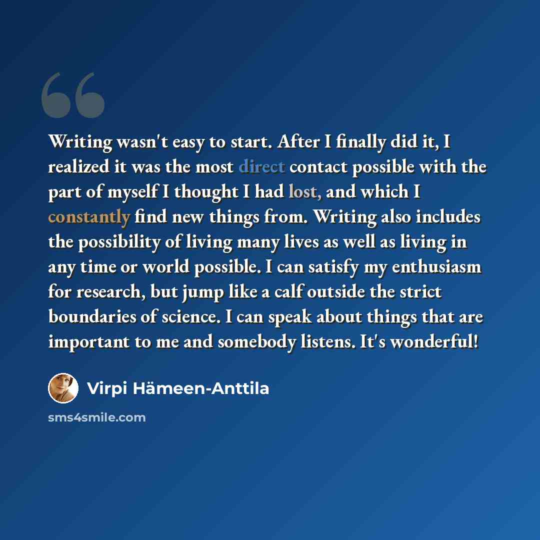 “Writing wasn't easy to start. After I finally did it, I realized it was the most direct contact possible with the part of myself I thought I had lost, and which I constantly find new things from. Writing also includes the possibility of living many lives as well as living in any time or world…” quote by Virpi Hameen-Anttila