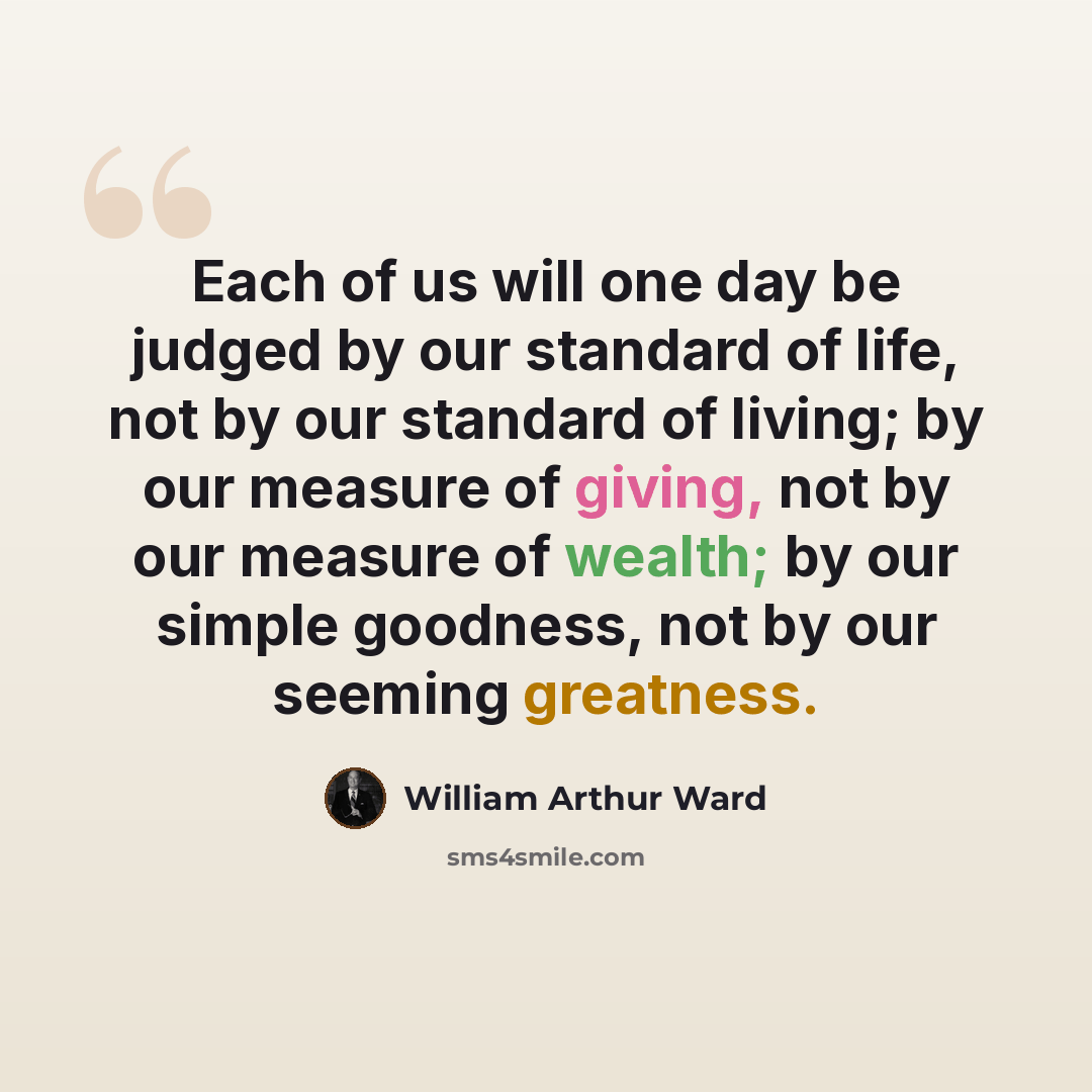 “Each of us will one day be judged by our standard of life, not by our standard of living; by our measure of giving, not by our measure of wealth; by our simple goodness, not by our seeming greatness.” quote by William Arthur Ward