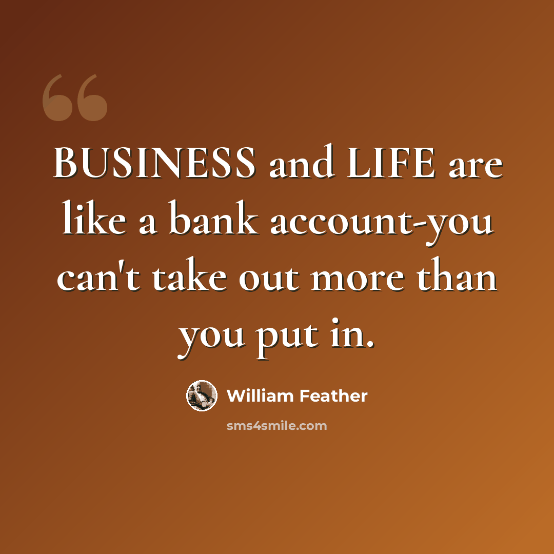 “BUSINESS and LIFE are like a bank account-you can't take out more than you put in.” quote by William Feather