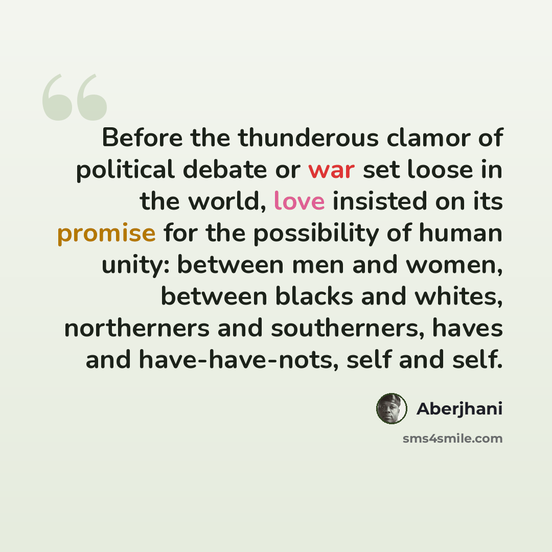 “Before the thunderous clamor of political debate or war set loose in the world, love insisted on its promise for the possibility of human unity: between men and women, between blacks and whites, northerners and southerners, haves and have-have-nots, self and self.” quote by Aberjhani