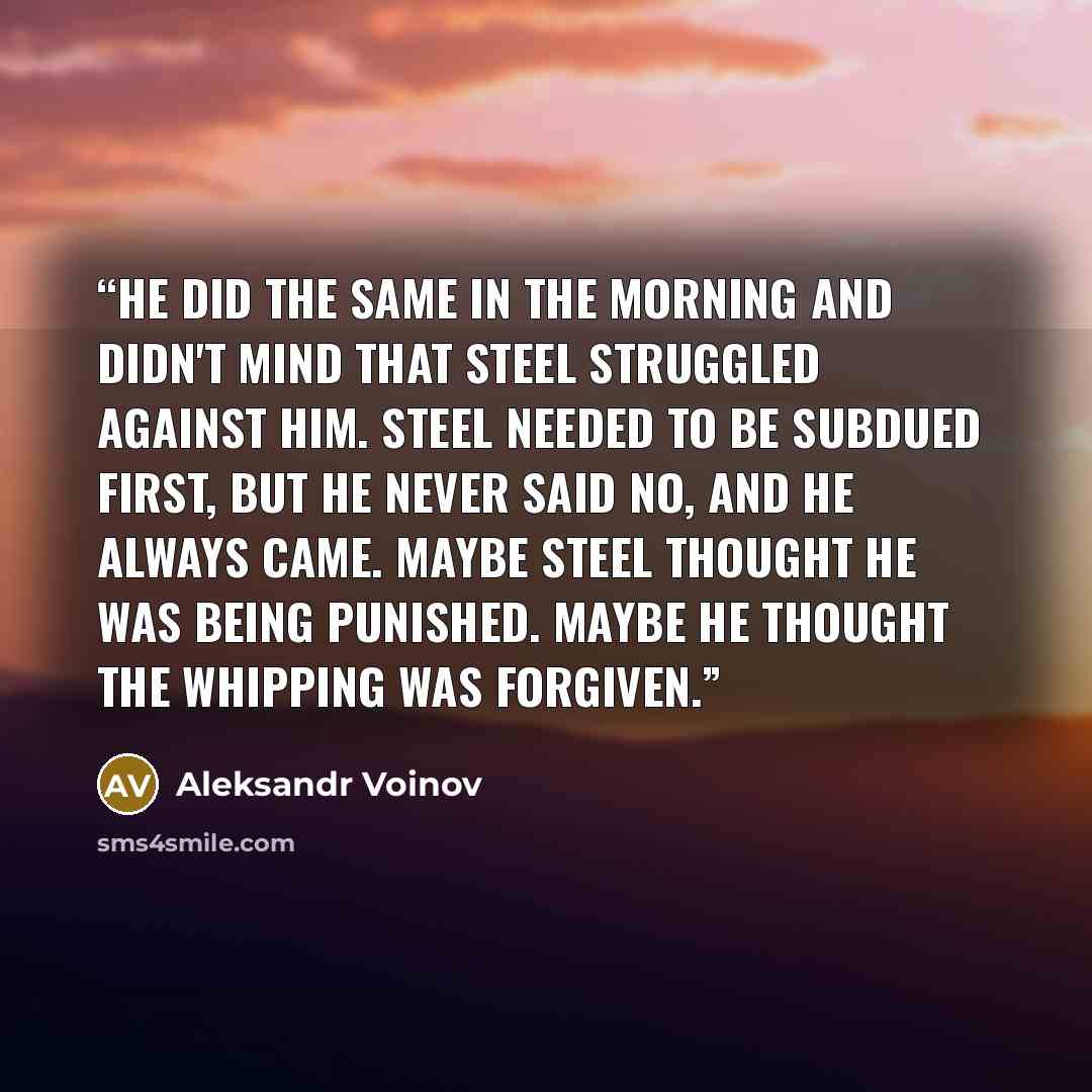 “He did the same in the morning and didn't mind that Steel struggled against him. Steel needed to be subdued first, but he never said no, and he always came. Maybe Steel thought he was being punished. Maybe he thought the whipping was forgiven.” quote by Aleksandr Voinov