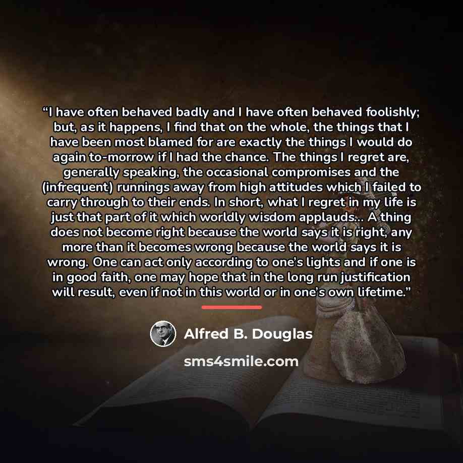 “I have often behaved badly and I have often behaved foolishly; but, as it happens, I find that on the whole, the things that I have been most blamed for are exactly the things I would do again to-morrow if I had the chance. The things I regret are, generally speaking, the occasional compromises…” quote by Alfred B. Douglas