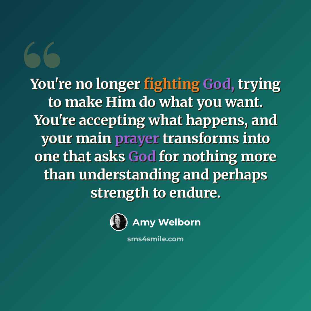 “You're no longer fighting God, trying to make Him do what you want. You're accepting what happens, and your main prayer transforms into one that asks God for nothing more than understanding and perhaps strength to endure.” quote by Amy Welborn