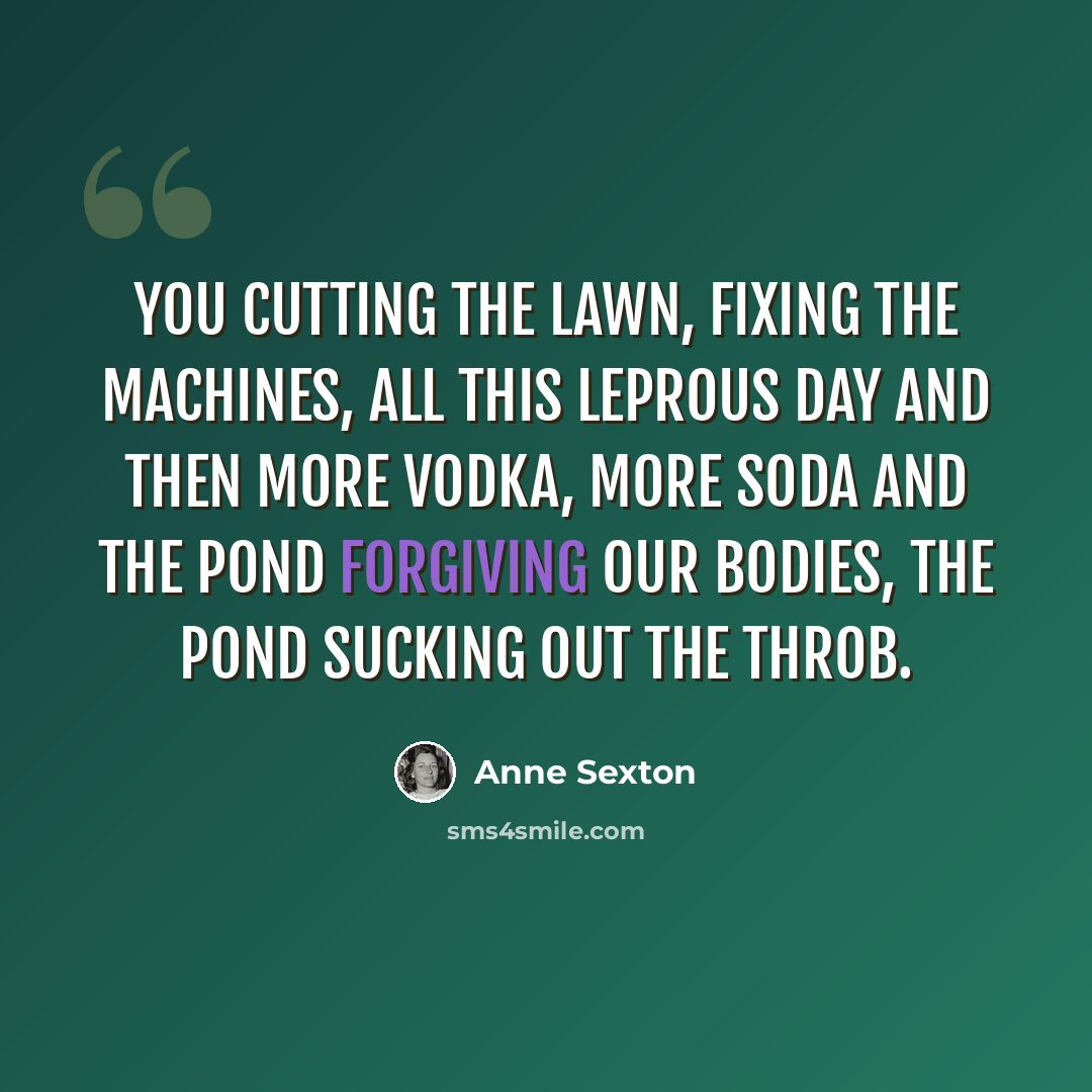 “You cutting the lawn, fixing the machines, all this leprous day and then more vodka, more soda and the pond forgiving our bodies, the pond sucking out the throb.” quote by Anne Sexton