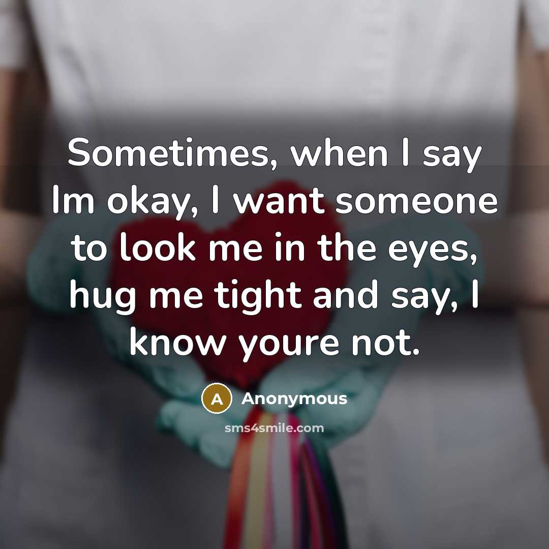 “Sometimes, when I say Im okay, I want someone to look me in the eyes, hug me tight and say, I know youre not.” quote by Anonymous