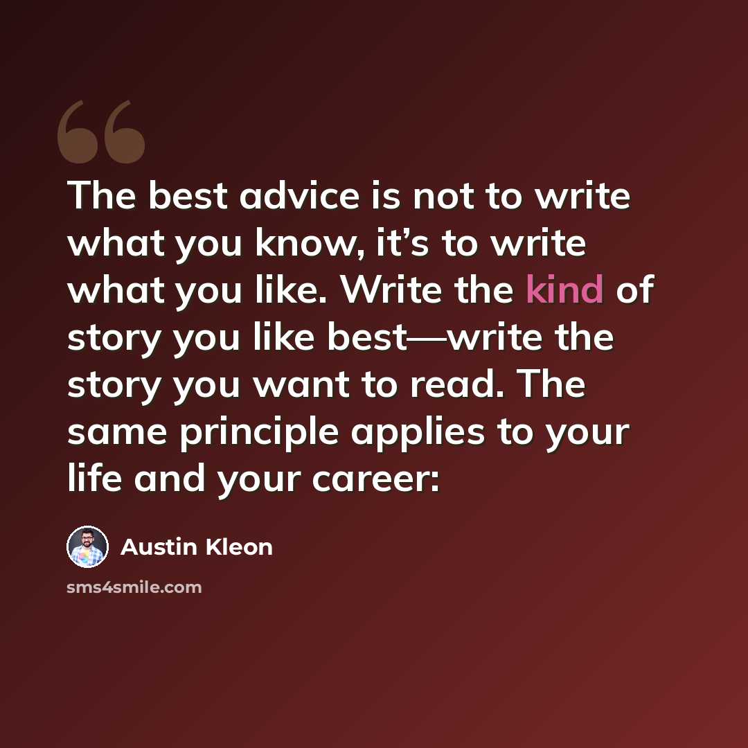 “The best advice is not to write what you know, it’s to write what you like. Write the kind of story you like best—write the story you want to read. The same principle applies to your life and your career:” quote by Austin Kleon