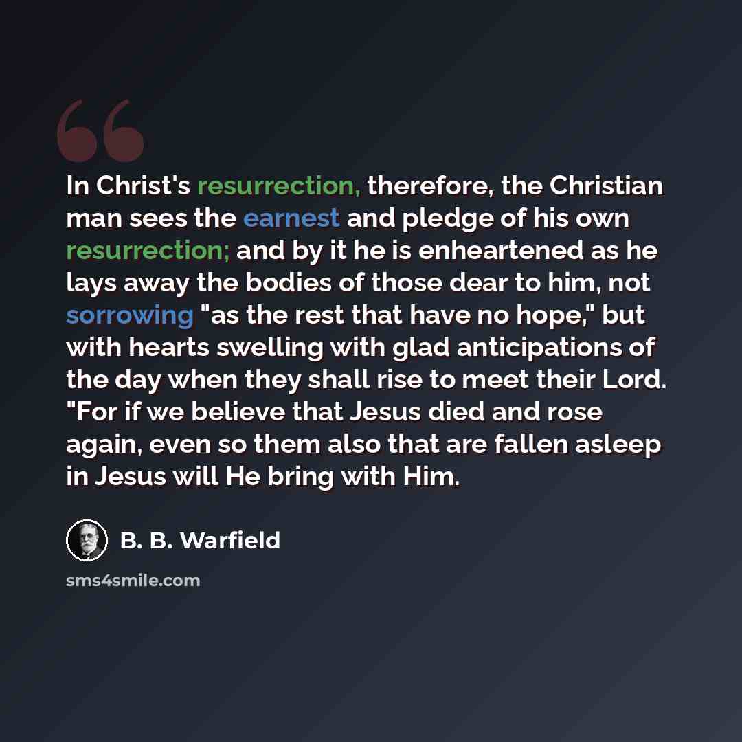 “In Christ's resurrection, therefore, the Christian man sees the earnest and pledge of his own resurrection; and by it he is enheartened as he lays away the bodies of those dear to him, not sorrowing "as the rest that have no hope," but with hearts swelling with glad anticipations of the day when…” quote by B. B. Warfield