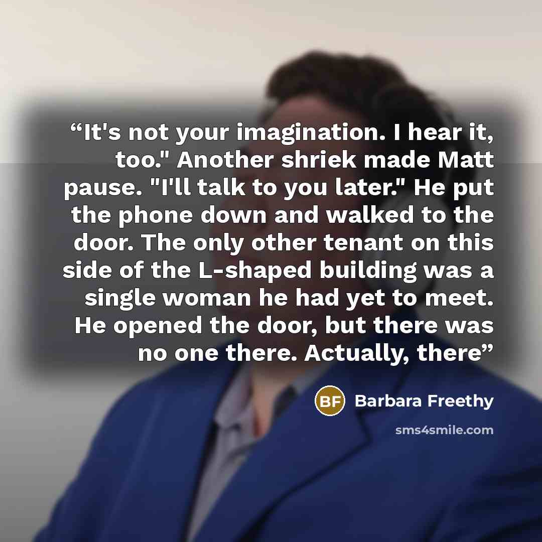 “It's not your imagination. I hear it, too." Another shriek made Matt pause. "I'll talk to you later." He put the phone down and walked to the door. The only other tenant on this side of the L-shaped building was a single woman he had yet to meet. He opened the door, but there was no one there…” quote by Barbara Freethy