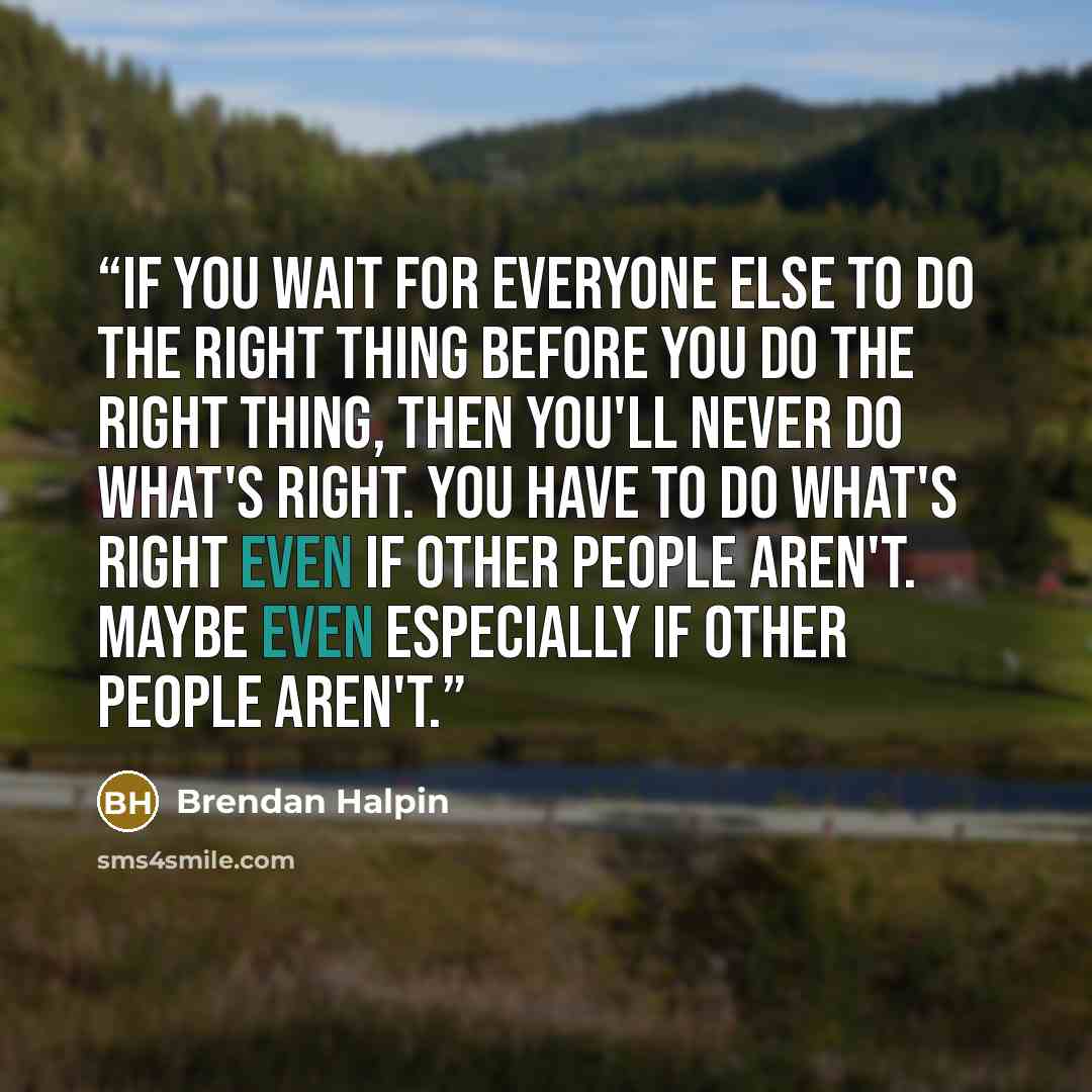 “if you wait for everyone else to do the right thing before you do the right thing, then you'll never do what's right. You have to do what's right even if other people aren't. Maybe even especially if other people aren't.” quote by Brendan Halpin