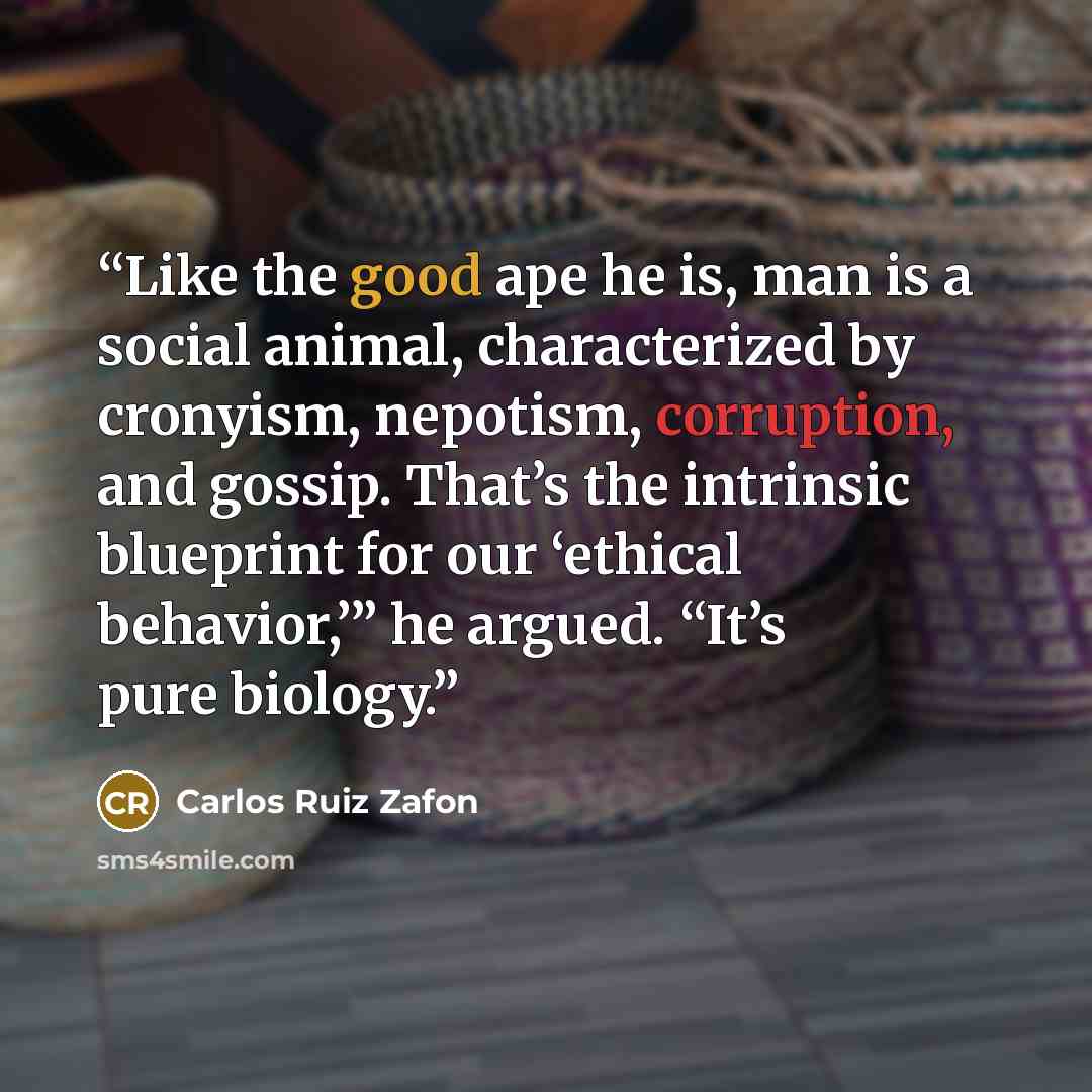 “Like the good ape he is, man is a social animal, characterized by cronyism, nepotism, corruption, and gossip. That’s the intrinsic blueprint for our ‘ethical behavior,’” he argued. “It’s pure biology.” quote by Carlos Ruiz Zafón