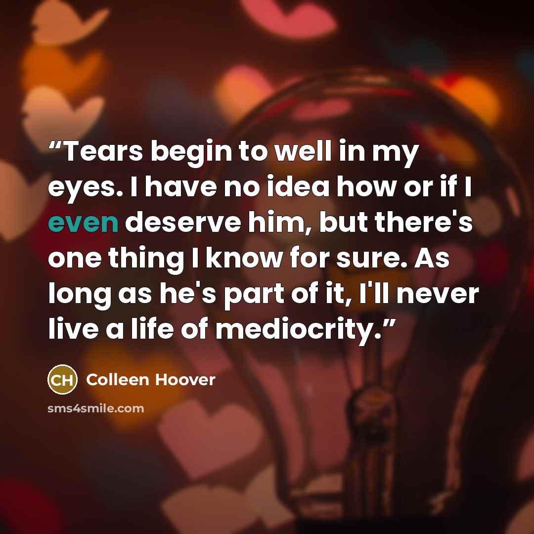 “Tears begin to well in my eyes. I have no idea how or if I even deserve him, but there's one thing I know for sure. As long as he's part of it, I'll never live a life of mediocrity.” quote by Colleen Hoover