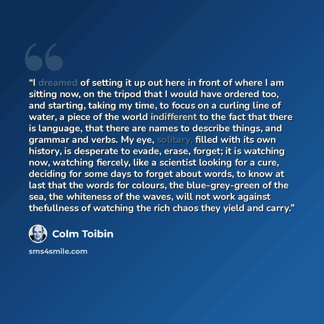 “I dreamed of setting it up out here in front of where I am sitting now, on the tripod that I would have ordered too, and starting, taking my time, to focus on a curling line of water, a piece of the world indifferent to the fact that there is language, that there are names to describe things, and…” quote by Colm Toibin