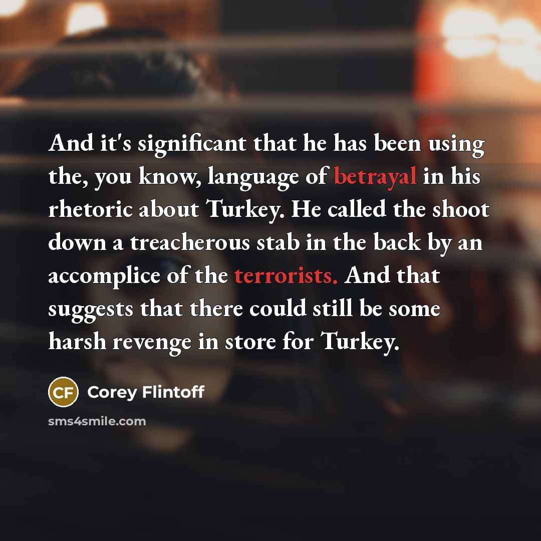 “And it's significant that he has been using the, you know, language of betrayal in his rhetoric about Turkey. He called the shoot down a treacherous stab in the back by an accomplice of the terrorists. And that suggests that there could still be some harsh revenge in store for Turkey.” quote by Corey Flintoff