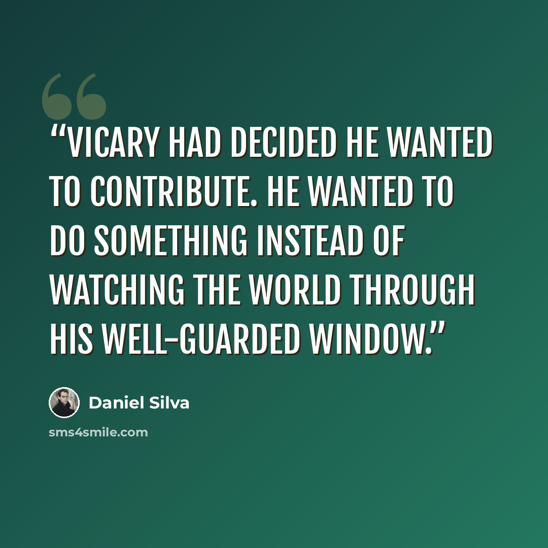 “Vicary had decided he wanted to contribute. He wanted to do something instead of watching the world through his well-guarded window.” quote by Daniel Silva