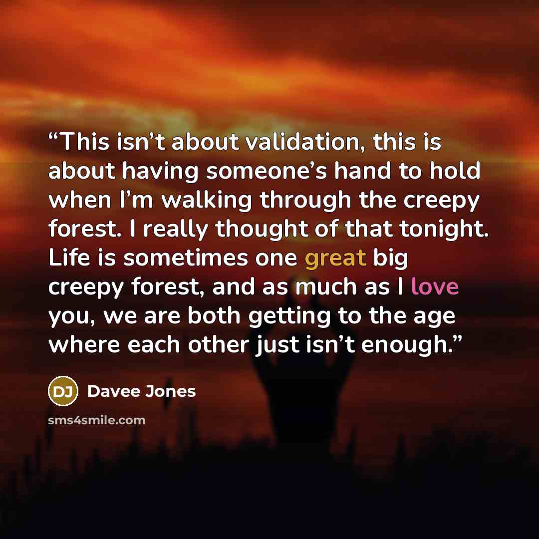 “This isn’t about validation, this is about having someone’s hand to hold when I’m walking through the creepy forest. I really thought of that tonight. Life is sometimes one great big creepy forest, and as much as I love you, we are both getting to the age where each other just isn’t enough.” quote by Davee Jones