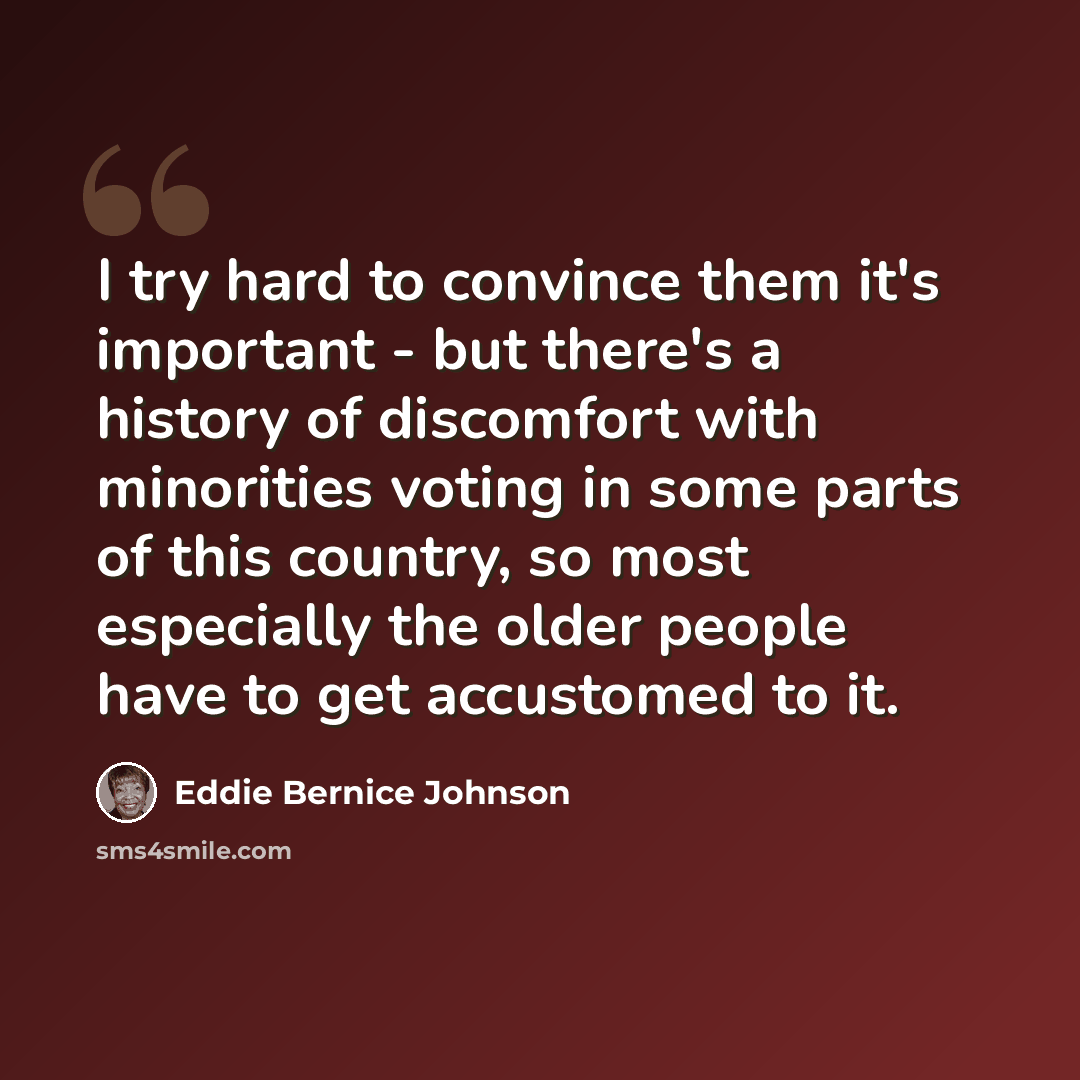 “I try hard to convince them it's important - but there's a history of discomfort with minorities voting in some parts of this country, so most especially the older people have to get accustomed to it.” quote by Eddie Bernice Johnson