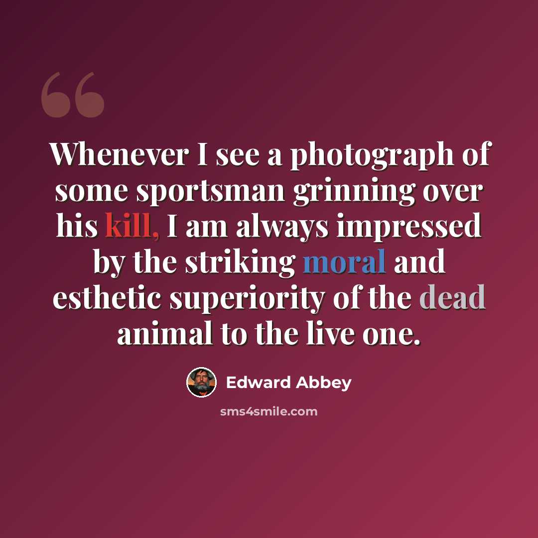 “Whenever I see a photograph of some sportsman grinning over his kill, I am always impressed by the striking moral and esthetic superiority of the dead animal to the live one.” quote by Edward Abbey