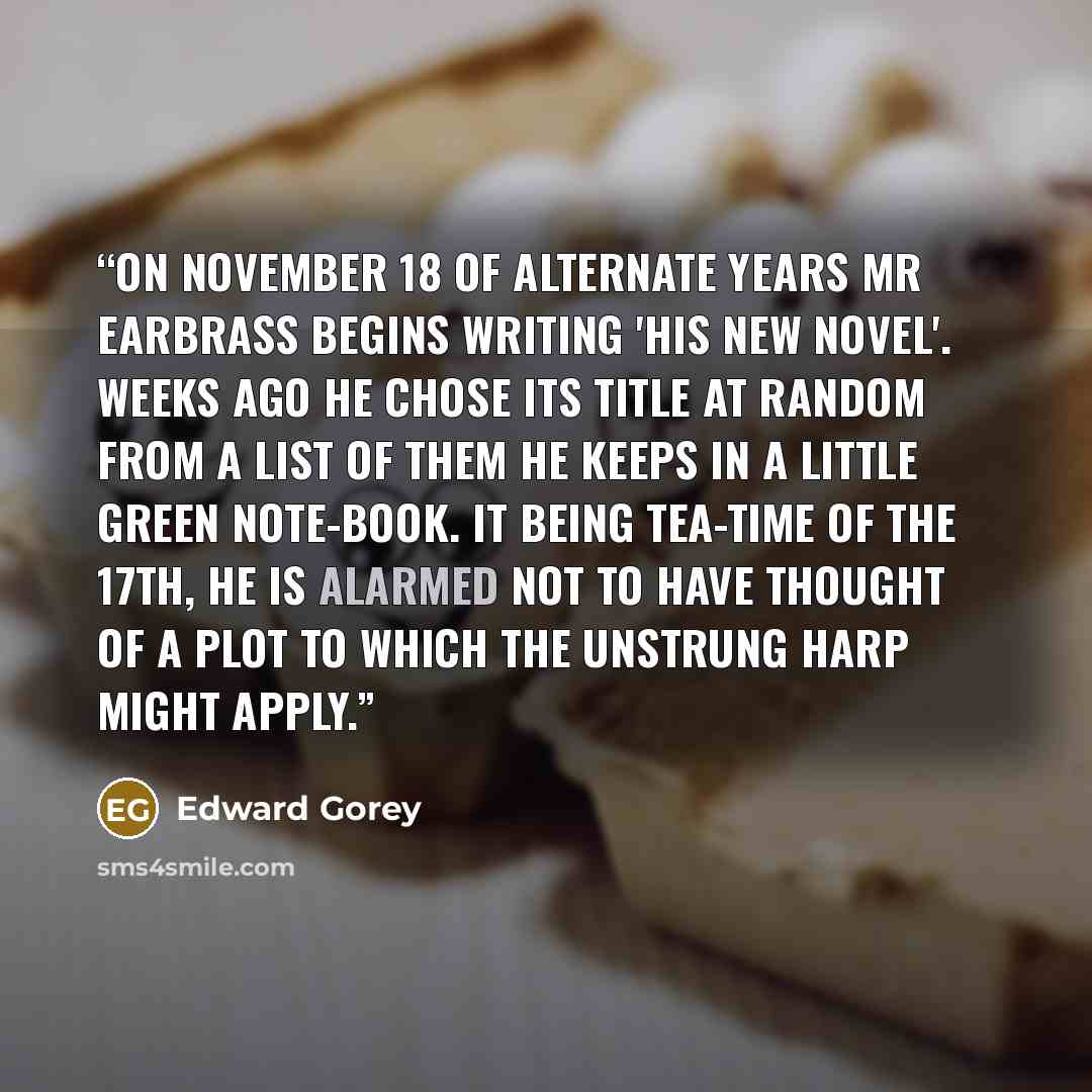 “On November 18 of alternate years Mr Earbrass begins writing 'his new novel'. Weeks ago he chose its title at random from a list of them he keeps in a little green note-book. It being tea-time of the 17th, he is alarmed not to have thought of a plot to which The Unstrung Harp might apply.” quote by Edward Gorey