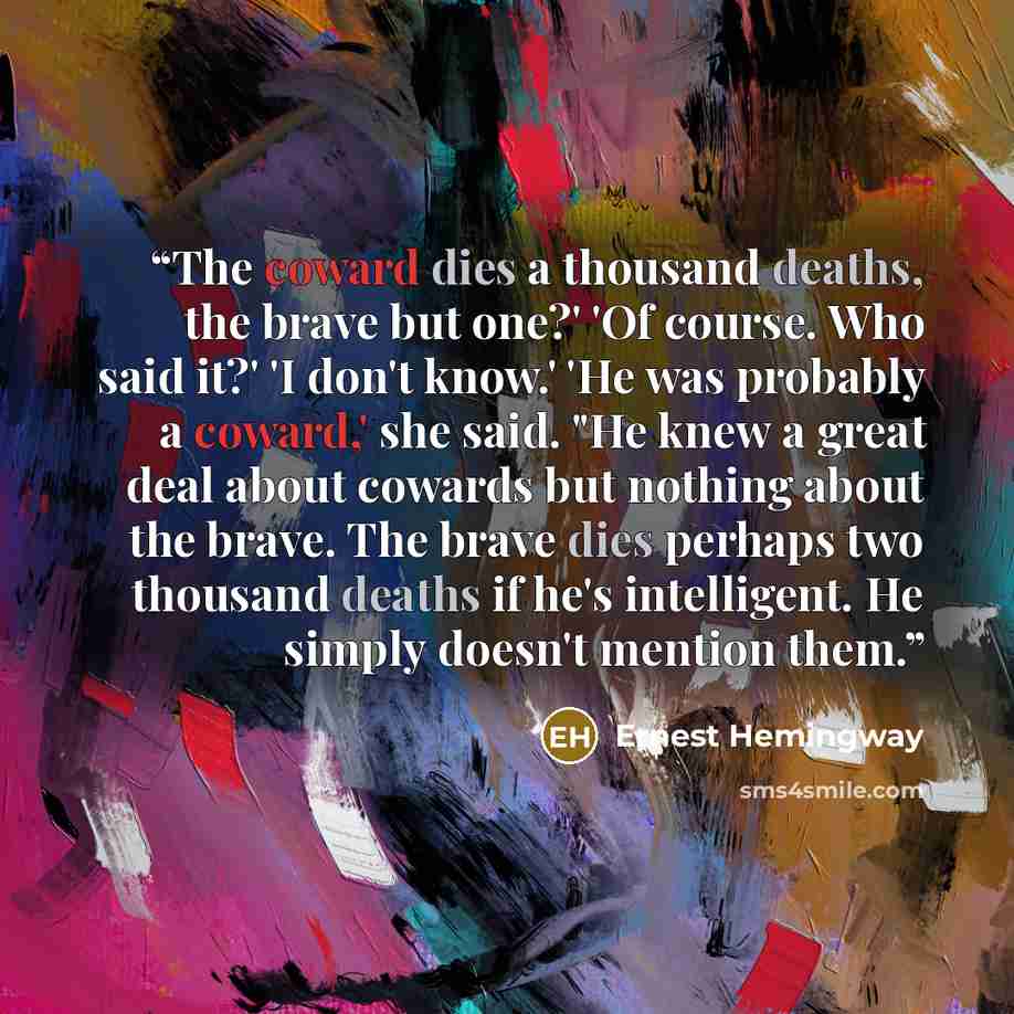 “The coward dies a thousand deaths, the brave but one?' 'Of course. Who said it?' 'I don't know.' 'He was probably a coward,' she said. "He knew a great deal about cowards but nothing about the brave. The brave dies perhaps two thousand deaths if he's intelligent. He simply doesn't mention them.” quote by Ernest Hemingway