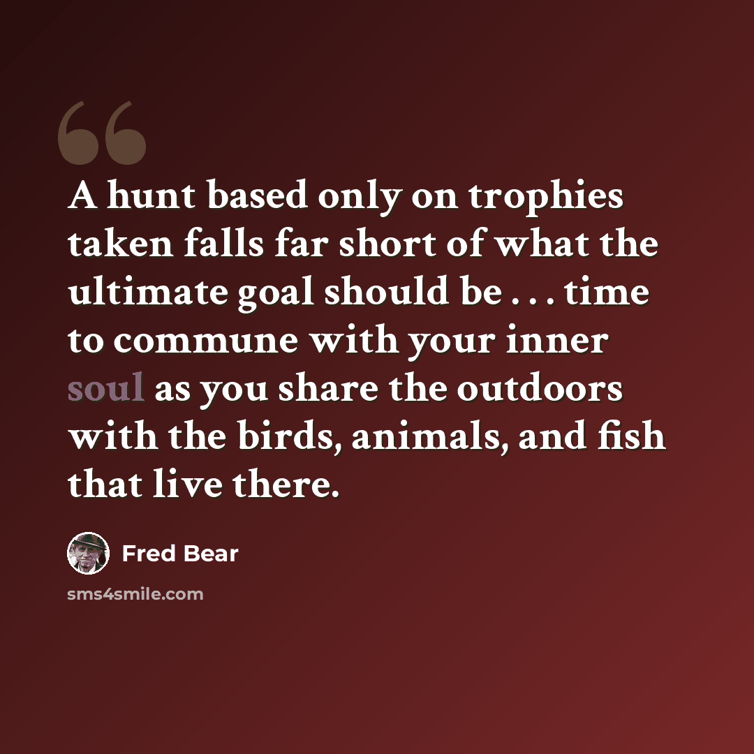“A hunt based only on trophies taken falls far short of what the ultimate goal should be . . . time to commune with your inner soul as you share the outdoors with the birds, animals, and fish that live there.” quote by Fred Bear