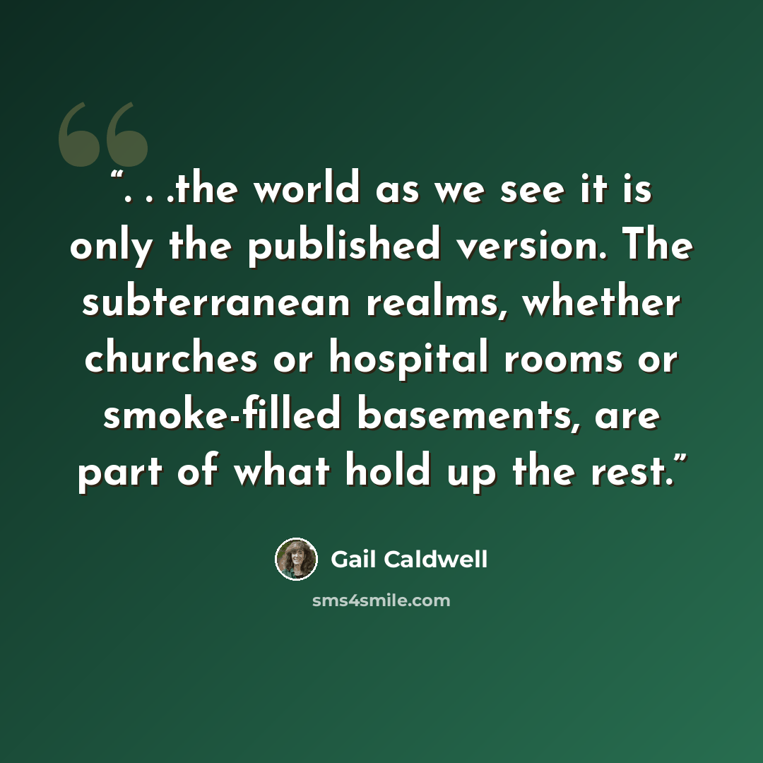 “. . .the world as we see it is only the published version. The subterranean realms, whether churches or hospital rooms or smoke-filled basements, are part of what hold up the rest.” quote by Gail Caldwell
