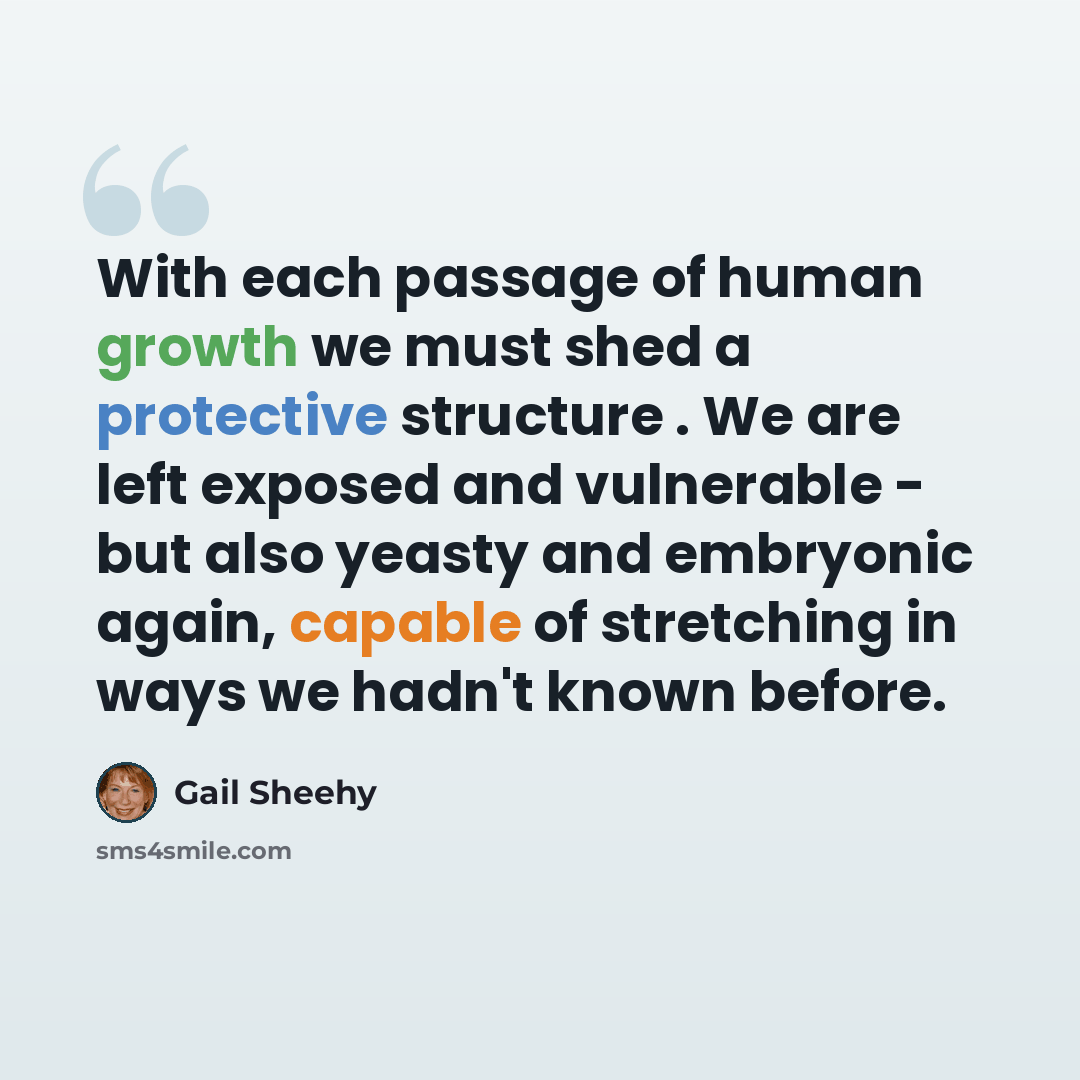 “With each passage of human growth we must shed a protective structure . We are left exposed and vulnerable - but also yeasty and embryonic again, capable of stretching in ways we hadn't known before.” quote by Gail Sheehy
