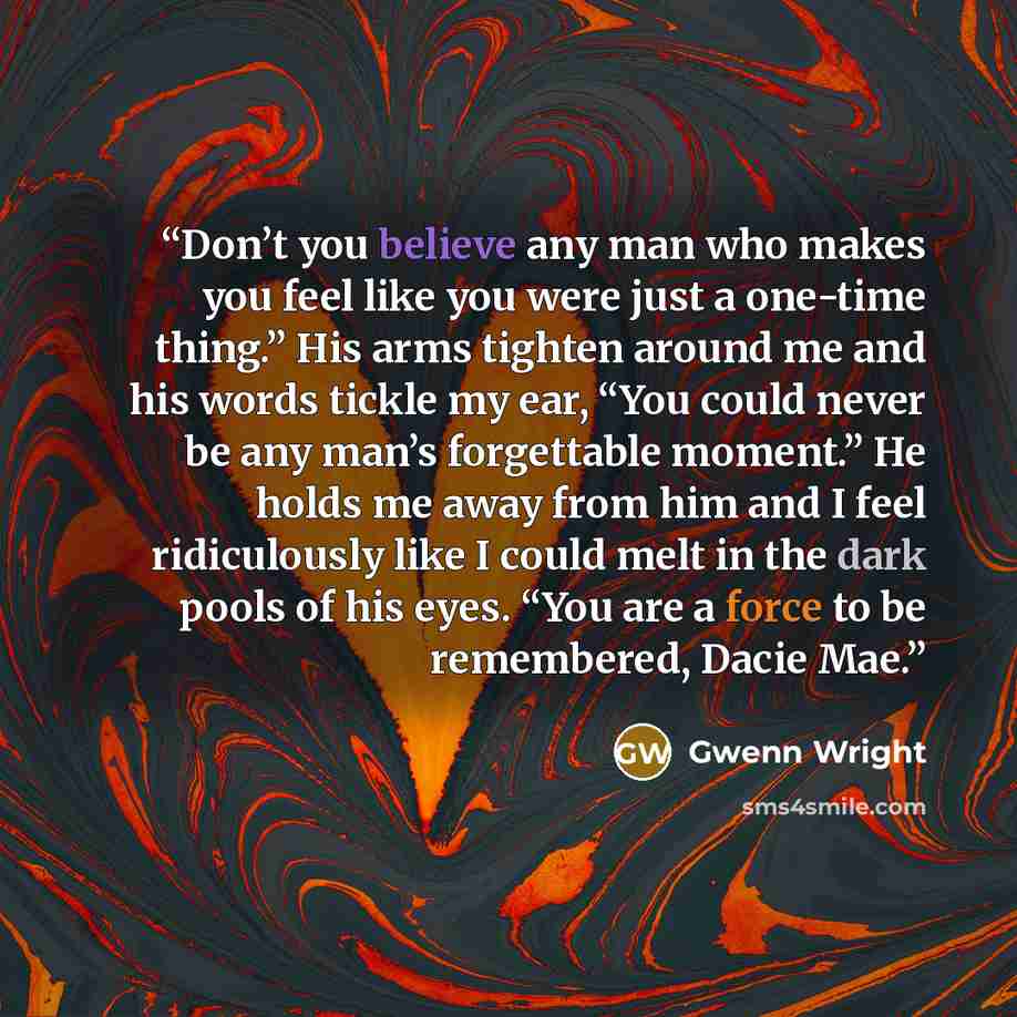 “Don’t you believe any man who makes you feel like you were just a one-time thing.” His arms tighten around me and his words tickle my ear, “You could never be any man’s forgettable moment.” He holds me away from him and I feel ridiculously like I could melt in the dark pools of his eyes. “You are…” quote by Gwenn Wright