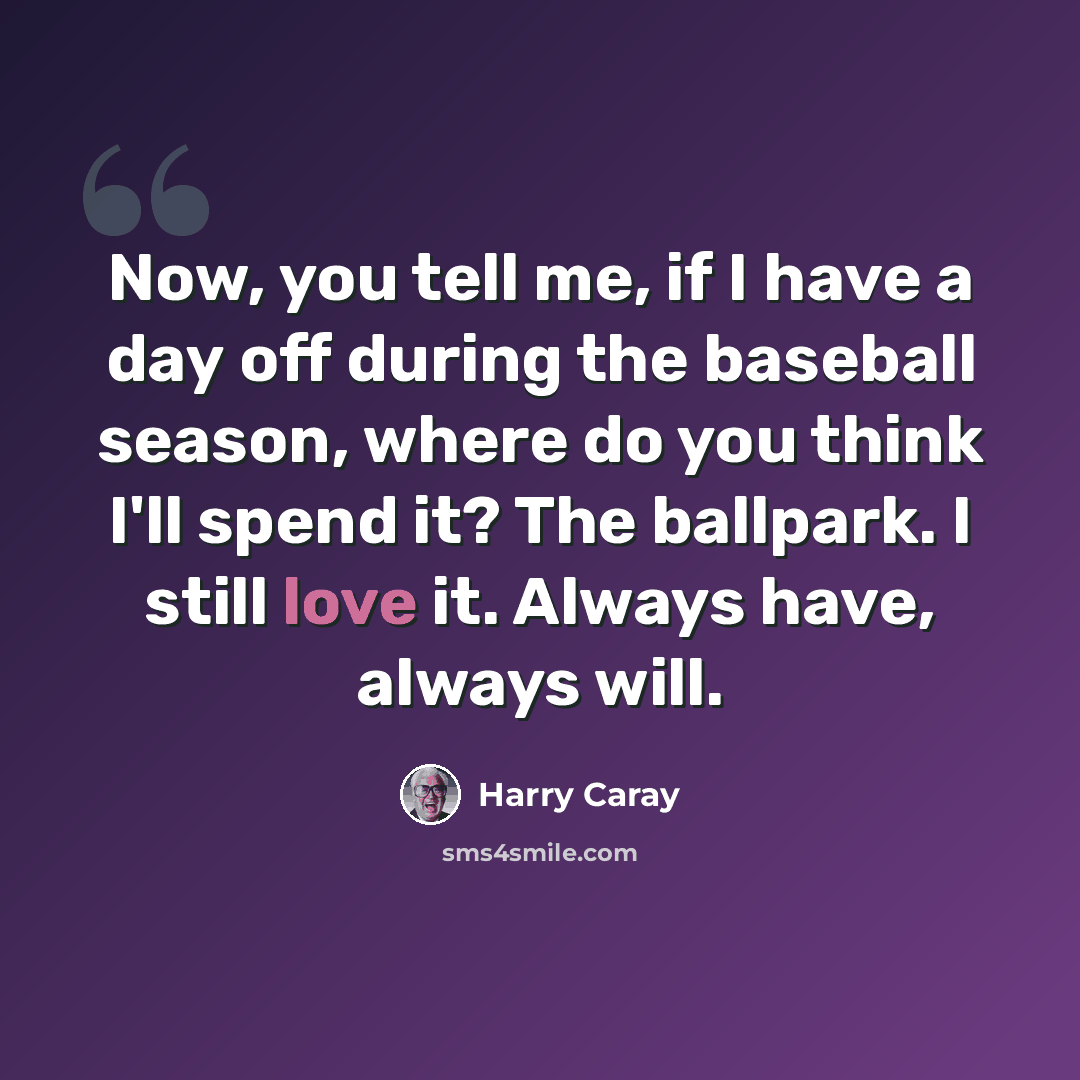 “Now, you tell me, if I have a day off during the baseball season, where do you think I'll spend it? The ballpark. I still love it. Always have, always will.” quote by Harry Caray