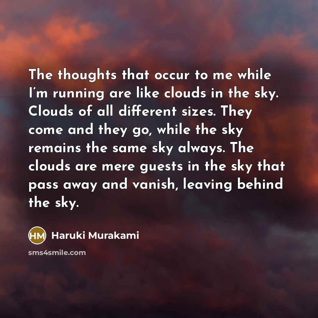 “The thoughts that occur to me while I’m running are like clouds in the sky. Clouds of all different sizes. They come and they go, while the sky remains the same sky always. The clouds are mere guests in the sky that pass away and vanish, leaving behind the sky.” quote by Haruki Murakami