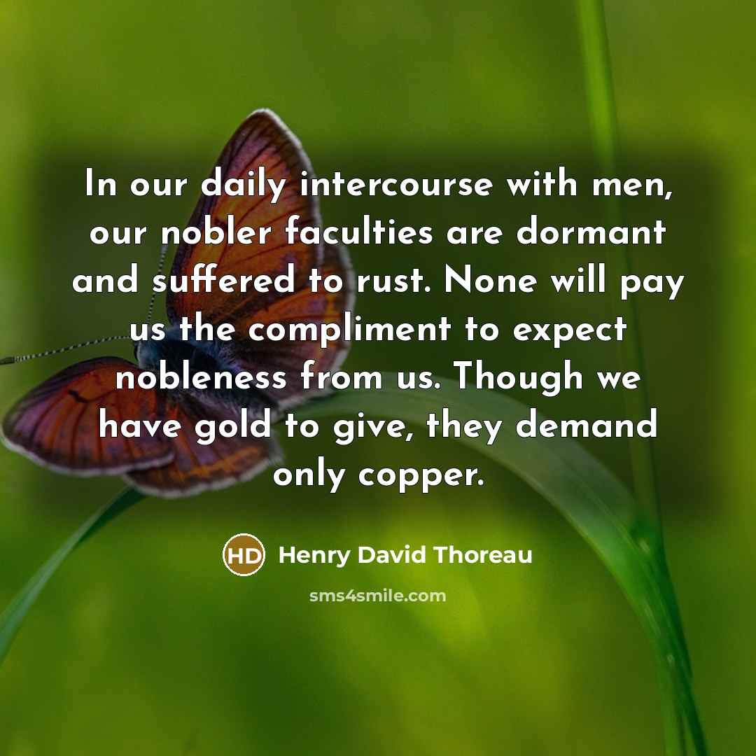 “In our daily intercourse with men, our nobler faculties are dormant and suffered to rust. None will pay us the compliment to expect nobleness from us. Though we have gold to give, they demand only copper.” quote by Henry David Thoreau