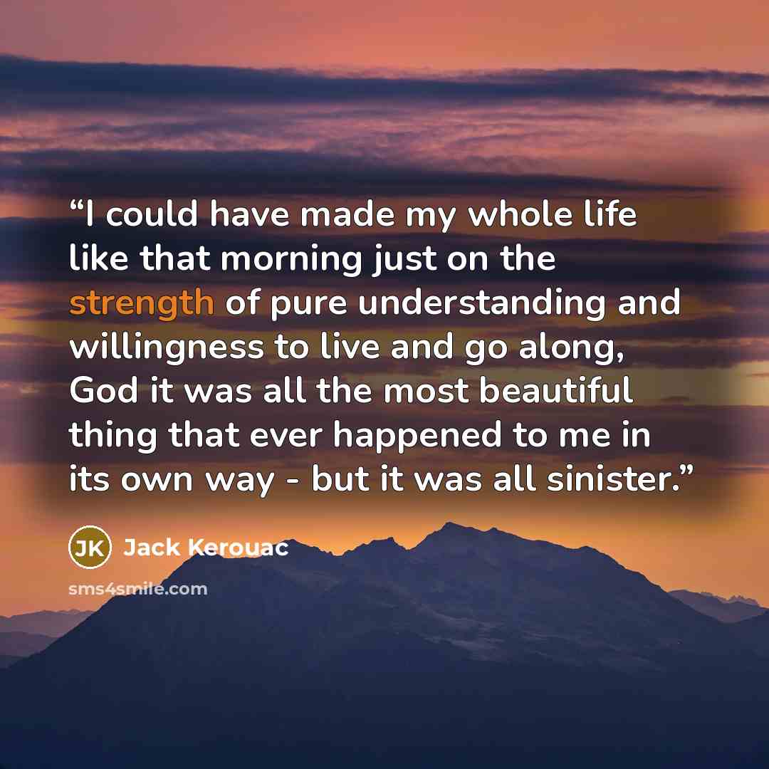 “I could have made my whole life like that morning just on the strength of pure understanding and willingness to live and go along, God it was all the most beautiful thing that ever happened to me in its own way - but it was all sinister.” quote by Jack Kerouac