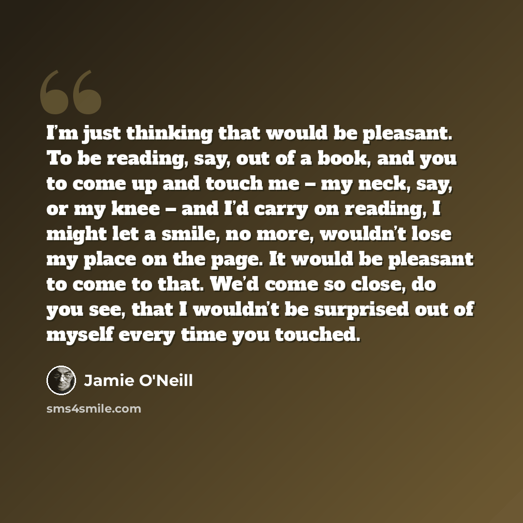 “I’m just thinking that would be pleasant. To be reading, say, out of a book, and you to come up and touch me – my neck, say, or my knee – and I’d carry on reading, I might let a smile, no more, wouldn’t lose my place on the page. It would be pleasant to come to that. We’d come so close, do you…” quote by Jamie O'Neill