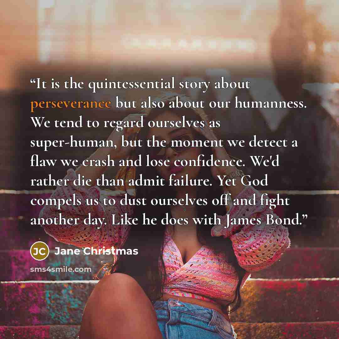 “It is the quintessential story about perseverance but also about our humanness. We tend to regard ourselves as super-human, but the moment we detect a flaw we crash and lose confidence. We'd rather die than admit failure. Yet God compels us to dust ourselves off and fight another day. Like he does…” quote by jane christmas