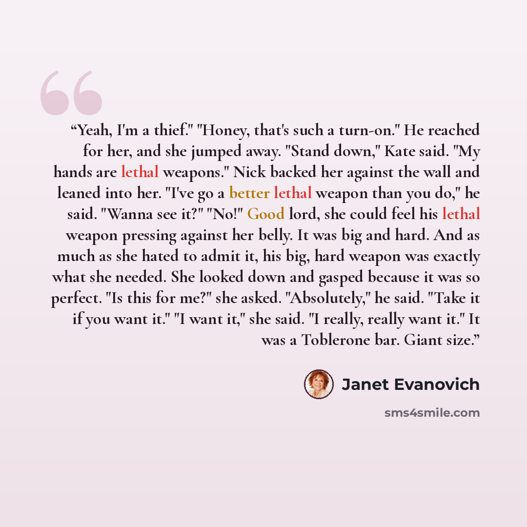 “Yeah, I'm a thief." "Honey, that's such a turn-on." He reached for her, and she jumped away. "Stand down," Kate said. "My hands are lethal weapons." Nick backed her against the wall and leaned into her. "I've go a better lethal weapon than you do," he said. "Wanna see it?" "No!" Good lord, she…” quote by Janet Evanovich