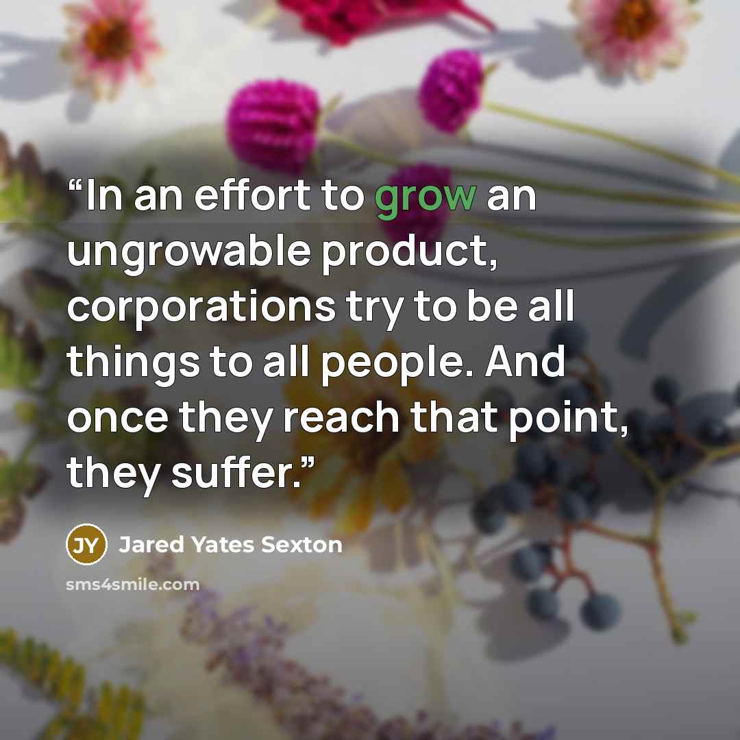 “In an effort to grow an ungrowable product, corporations try to be all things to all people. And once they reach that point, they suffer.” quote by Jared Yates Sexton