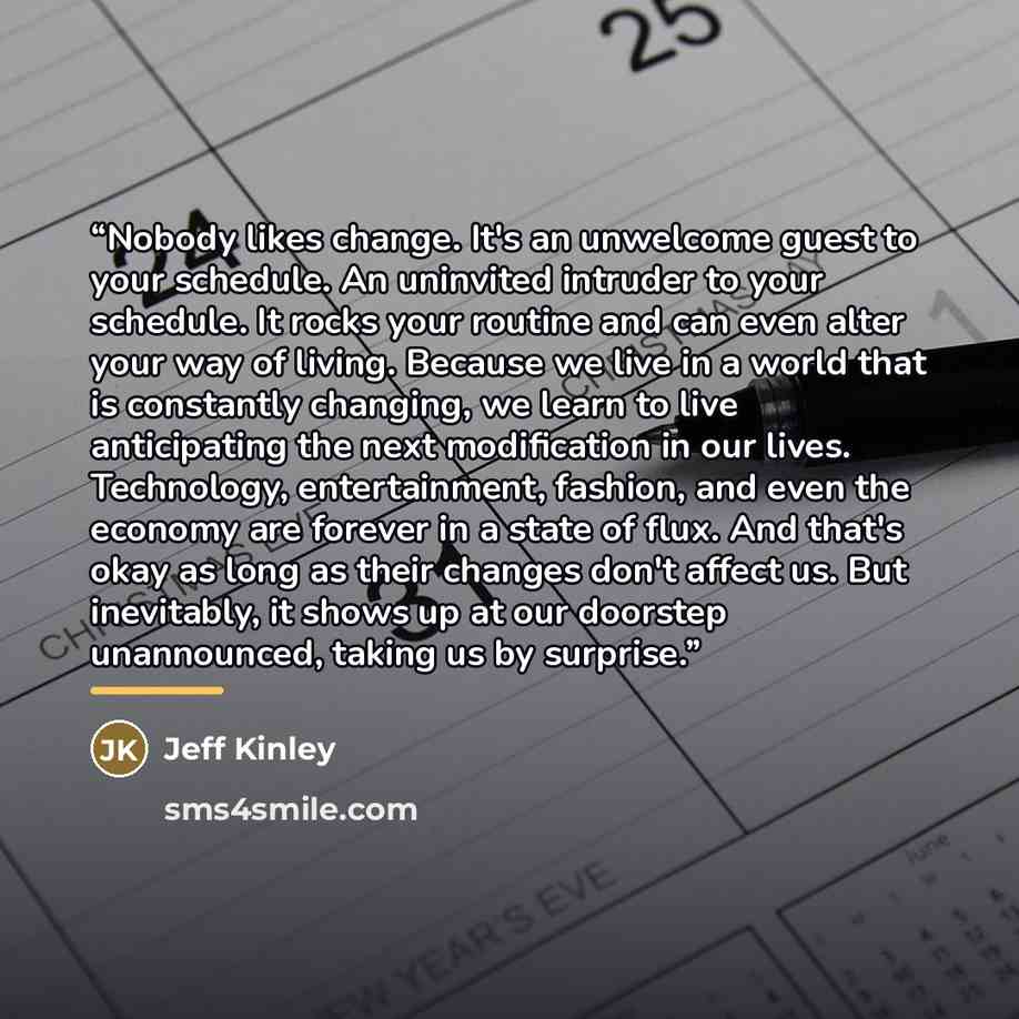 “Nobody likes change. It's an unwelcome guest to your schedule. An uninvited intruder to your schedule. It rocks your routine and can even alter your way of living. Because we live in a world that is constantly changing, we learn to live anticipating the next modification in our lives. Technology…” quote by Jeff Kinley