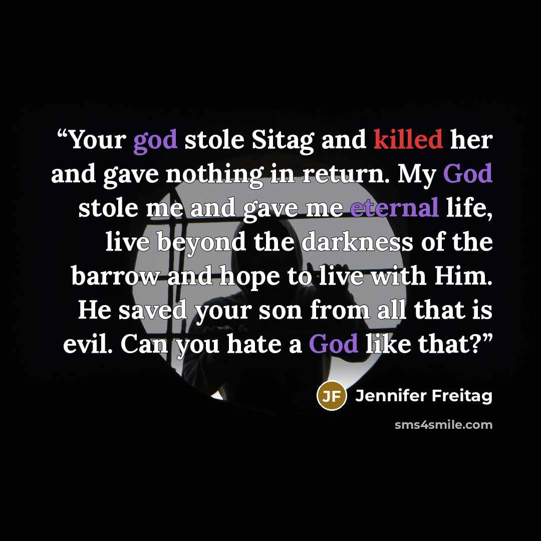 “Your god stole Sitag and killed her and gave nothing in return. My God stole me and gave me eternal life, live beyond the darkness of the barrow and hope to live with Him. He saved your son from all that is evil. Can you hate a God like that?” quote by Jennifer Freitag