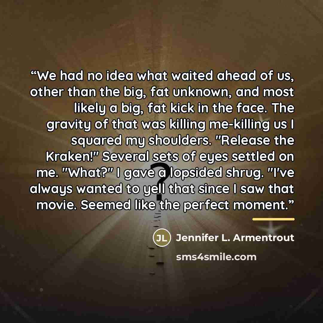 “We had no idea what waited ahead of us, other than the big, fat unknown, and most likely a big, fat kick in the face. The gravity of that was killing me-killing us I squared my shoulders. "Release the Kraken!" Several sets of eyes settled on me. "What?" I gave a lopsided shrug. "I've always wanted…” quote by Jennifer L. Armentrout