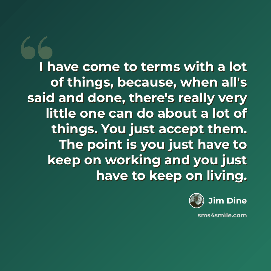 “I have come to terms with a lot of things, because, when all's said and done, there's really very little one can do about a lot of things. You just accept them. The point is you just have to keep on working and you just have to keep on living.” quote by Jim Dine