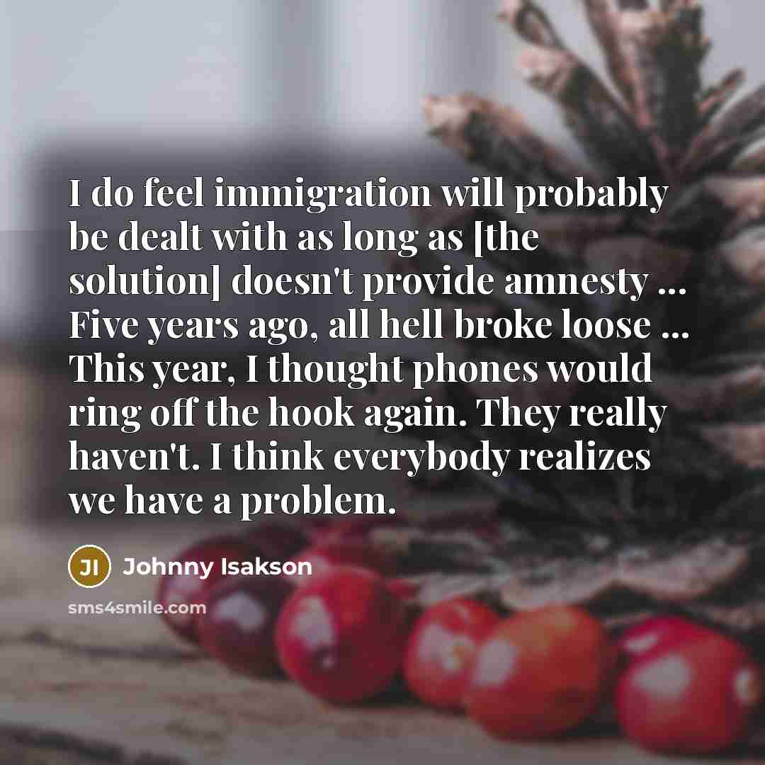 “I do feel immigration will probably be dealt with as long as [the solution] doesn't provide amnesty ... Five years ago, all hell broke loose ... This year, I thought phones would ring off the hook again. They really haven't. I think everybody realizes we have a problem.” quote by Johnny Isakson