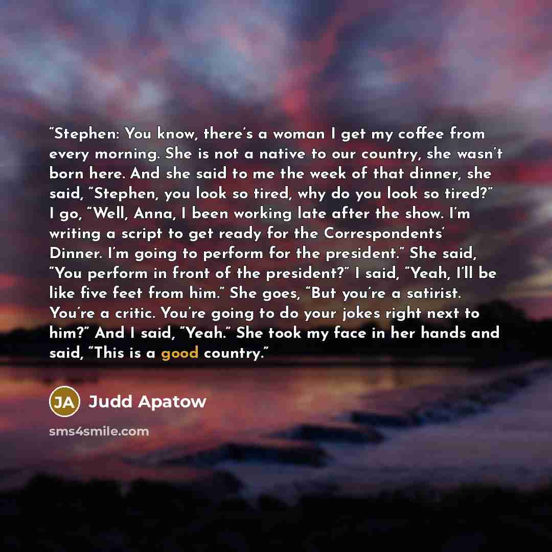 “Stephen: You know, there’s a woman I get my coffee from every morning. She is not a native to our country, she wasn’t born here. And she said to me the week of that dinner, she said, “Stephen, you look so tired, why do you look so tired?” I go, “Well, Anna, I been working late after the show. I’m…” quote by Judd Apatow