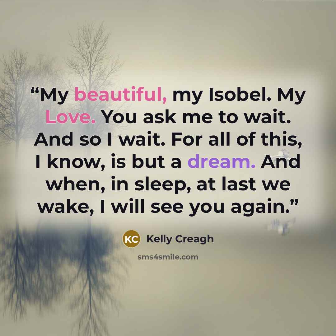 “My beautiful, my Isobel. My Love. You ask me to wait. And so I wait. For all of this, I know, is but a dream. And when, in sleep, at last we wake, I will see you again.” quote by Kelly Creagh