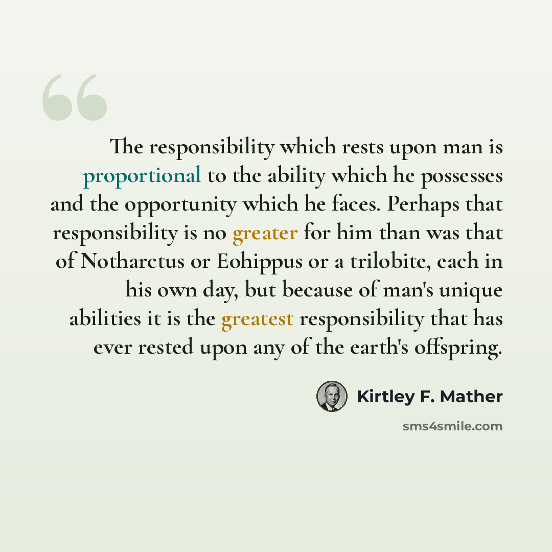 “The responsibility which rests upon man is proportional to the ability which he possesses and the opportunity which he faces. Perhaps that responsibility is no greater for him than was that of Notharctus or Eohippus or a trilobite, each in his own day, but because of man's unique abilities it is…” quote by Kirtley F. Mather