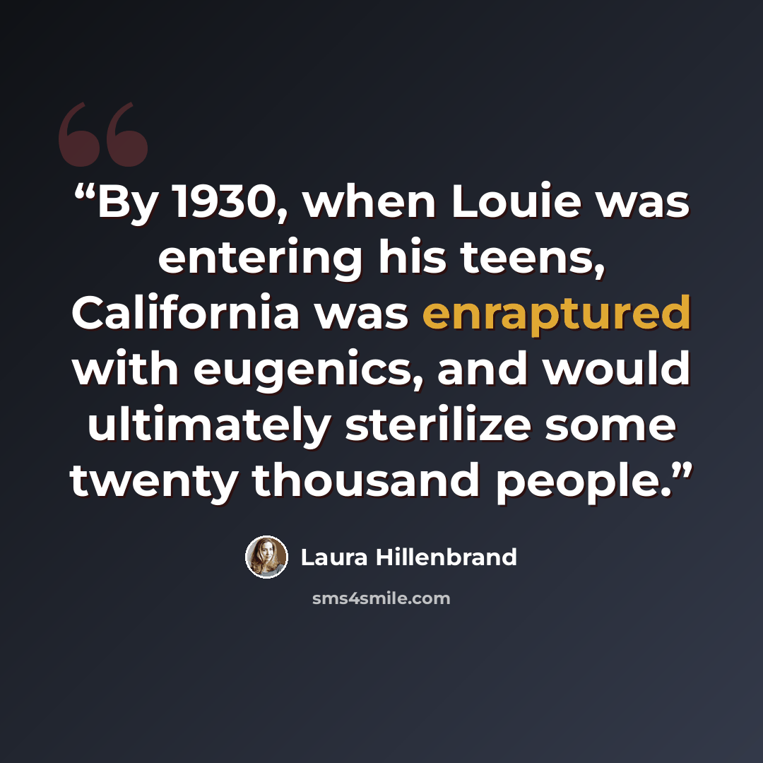 “By 1930, when Louie was entering his teens, California was enraptured with eugenics, and would ultimately sterilize some twenty thousand people.” quote by Laura Hillenbrand
