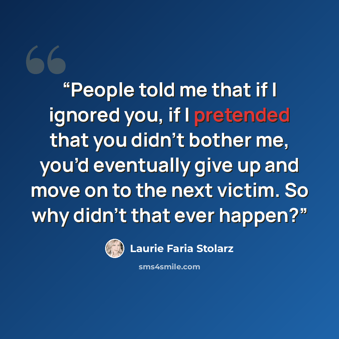 “People told me that if I ignored you, if I pretended that you didn’t bother me, you’d eventually give up and move on to the next victim. So why didn’t that ever happen?” quote by Laurie Faria Stolarz