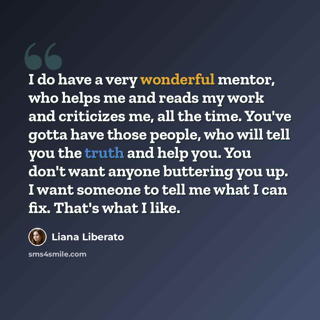 “I do have a very wonderful mentor, who helps me and reads my work and criticizes me, all the time. You've gotta have those people, who will tell you the truth and help you. You don't want anyone buttering you up. I want someone to tell me what I can fix. That's what I like.” quote by Liana Liberato