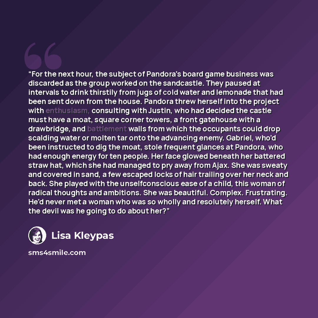 “For the next hour, the subject of Pandora's board game business was discarded as the group worked on the sandcastle. They paused at intervals to drink thirstily from jugs of cold water and lemonade that had been sent down from the house. Pandora threw herself into the project with enthusiasm…” quote by Lisa Kleypas