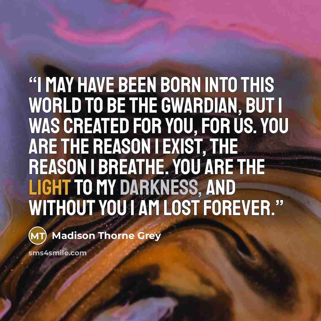 “I may have been born into this world to be the Gwardian, but I was created for you, for us. You are the reason I exist, the reason I breathe. You are the light to my darkness, and without you I am lost forever.” quote by Madison Thorne Grey