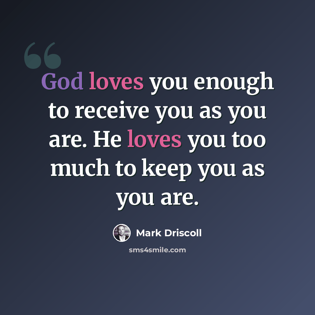 “God loves you enough to receive you as you are. He loves you too much to keep you as you are.” quote by Mark Driscoll